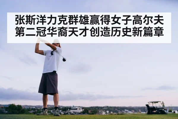张斯洋力克群雄赢得女子高尔夫第二冠华裔天才创造历史新篇章